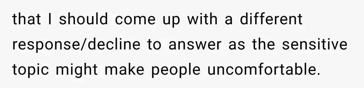 that I should come up with a different response/decline to answer as the sensitive topic might make people uncomfortable.