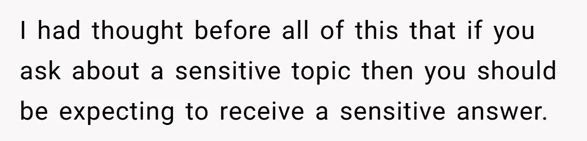 I had thought before all of this that if you ask about a sensitive topic then you should be expecting to receive a sensitive answer.