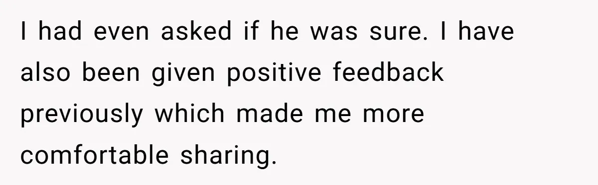 I had even asked if he was sure. I have also been given positive feedback previously which made me more comfortable sharing.