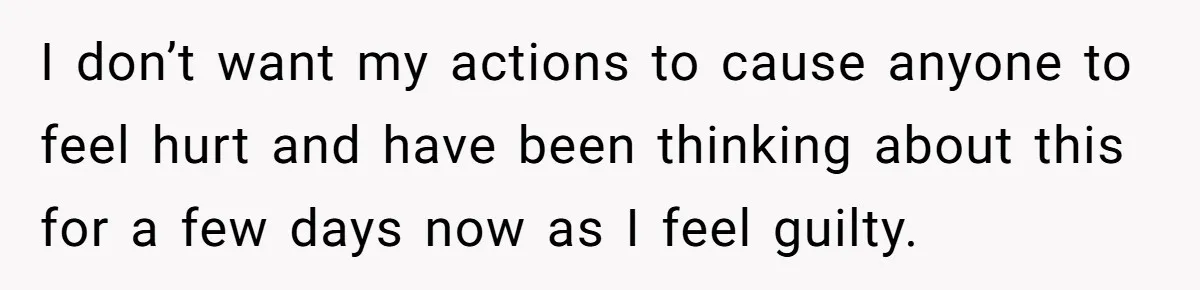I don’t want my actions to cause anyone to feel hurt and have been thinking about this for a few days now as I feel guilty.