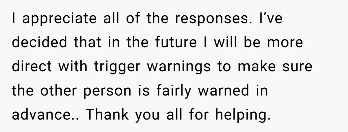 I appreciate all of the responses. I’ve decided that in the future I will be more direct with trigger warnings to make sure the other person is fairly warned in...