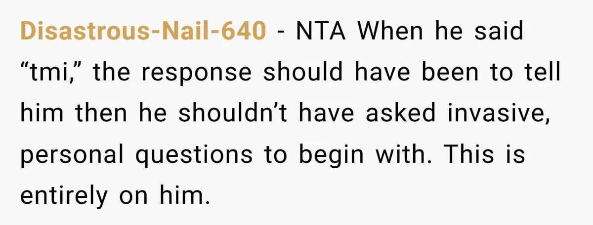 Disastrous-Nail-640 − NTA When he said “tmi,” the response should have been to tell him then he shouldn’t have asked invasive, personal questions to begin with. This is entirely on...