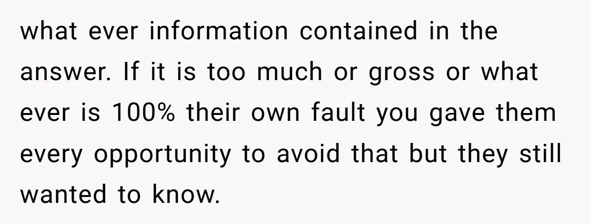 what ever information contained in the answer. If it is too much or gross or what ever is 100% their own fault you gave them every opportunity to avoid that...