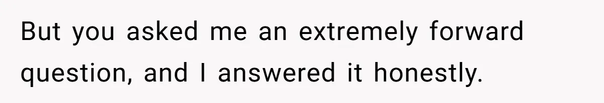 But you asked me an extremely forward question, and I answered it honestly.