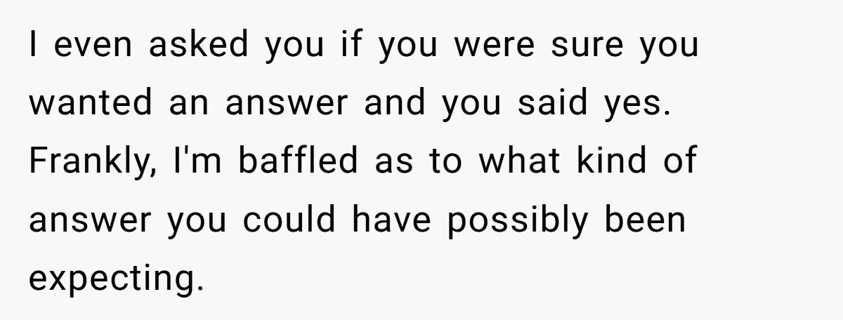 I even asked you if you were sure you wanted an answer and you said yes. Frankly, I'm baffled as to what kind of answer you could have possibly been...