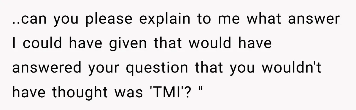 ..can you please explain to me what answer I could have given that would have answered your question that you wouldn't have thought was 'TMI'? "