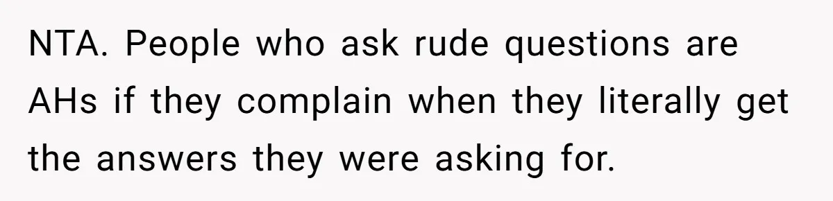 NTA. People who ask rude questions are AHs if they complain when they literally get the answers they were asking for.