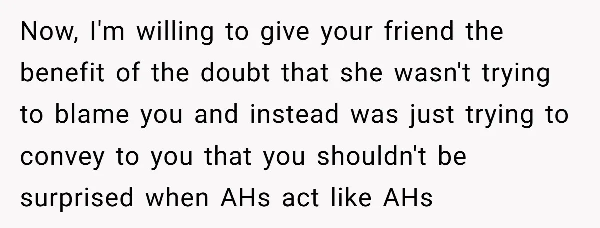 Now, I'm willing to give your friend the benefit of the doubt that she wasn't trying to blame you and instead was just trying to convey to you that you...