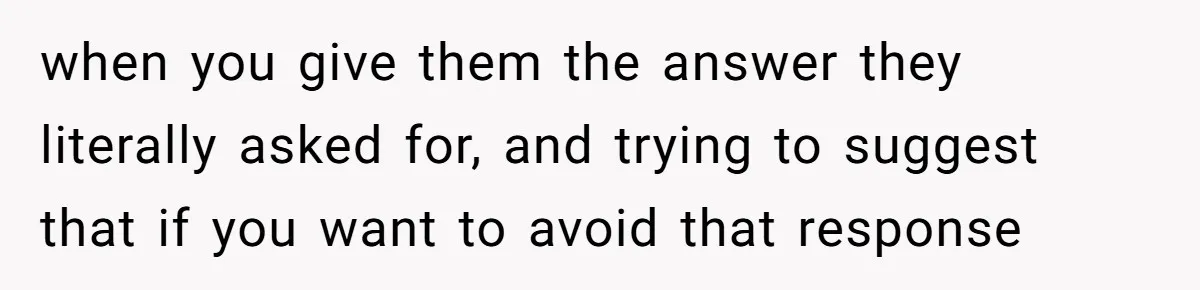 when you give them the answer they literally asked for, and trying to suggest that if you want to avoid that response