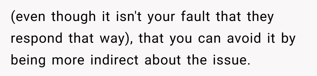 (even though it isn't your fault that they respond that way), that you can avoid it by being more indirect about the issue.
