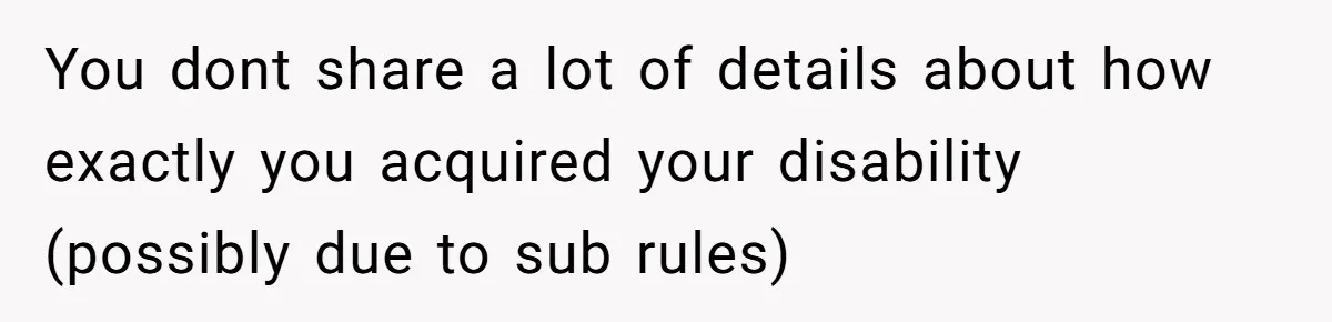 You dont share a lot of details about how exactly you acquired your disability (possibly due to sub rules)