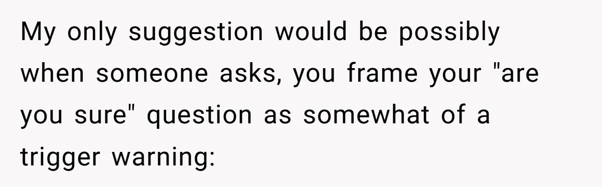 My only suggestion would be possibly when someone asks, you frame your "are you sure" question as somewhat of a trigger warning: