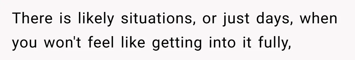 There is likely situations, or just days, when you won't feel like getting into it fully,