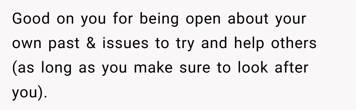 Good on you for being open about your own past & issues to try and help others (as long as you make sure to look after you).