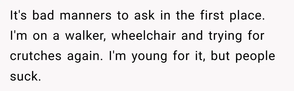 It's bad manners to ask in the first place. I'm on a walker, wheelchair and trying for crutches again. I'm young for it, but people suck.