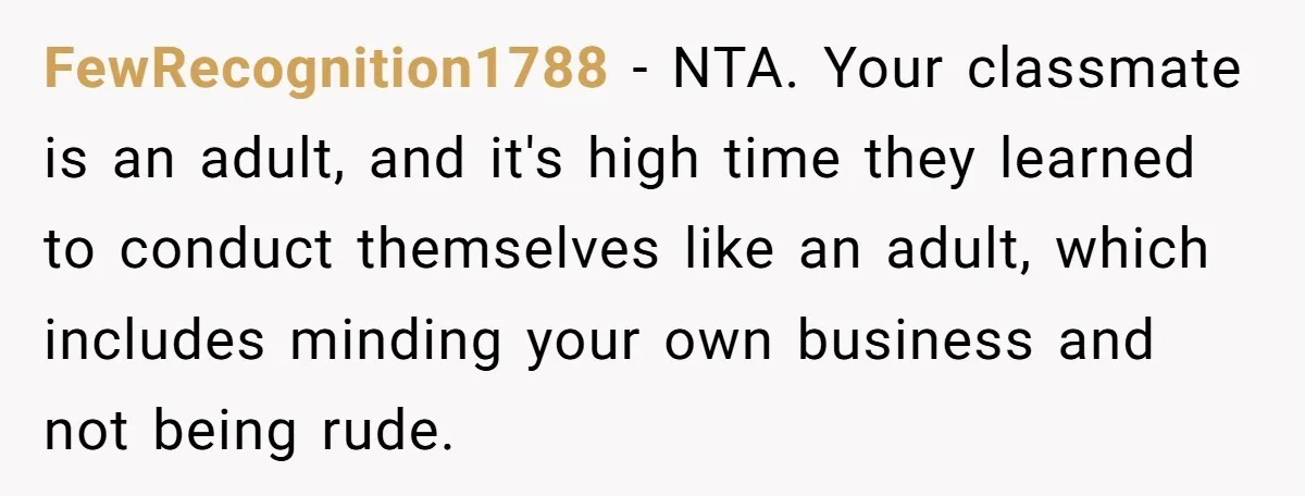 FewRecognition1788 − NTA. Your classmate is an adult, and it's high time they learned to conduct themselves like an adult, which includes minding your own business and not being rude.