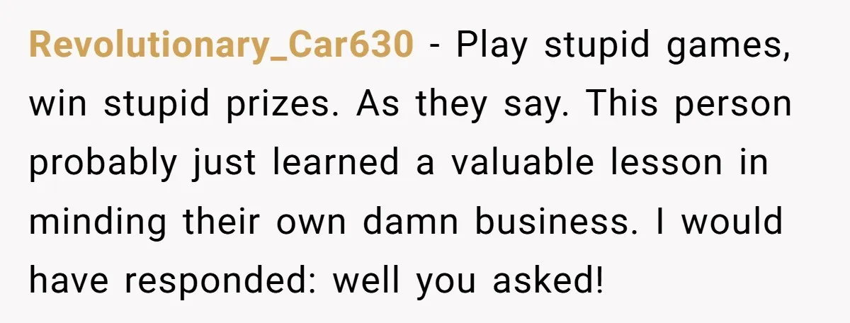 Revolutionary_Car630 − Play stupid games, win stupid prizes. As they say. This person probably just learned a valuable lesson in minding their own damn business. I would have responded: well...