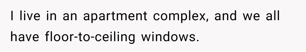 I live in an apartment complex, and we all have floor-to-ceiling windows.