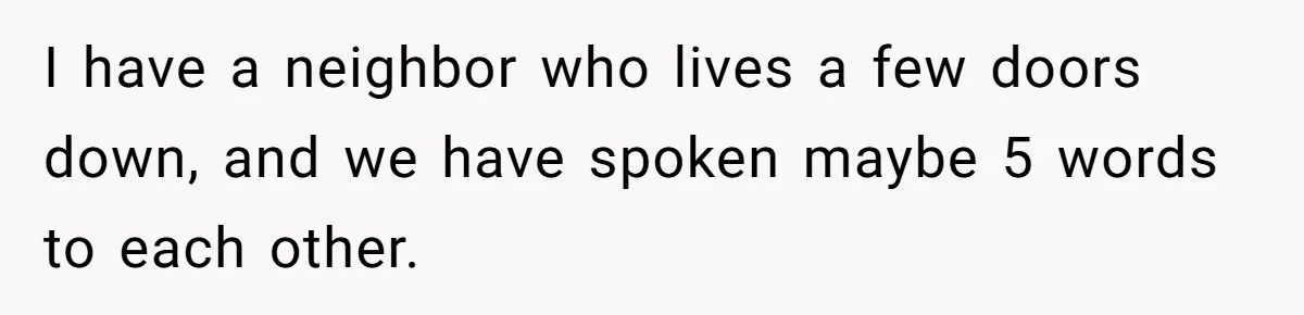 I have a neighbor who lives a few doors down, and we have spoken maybe 5 words to each other.