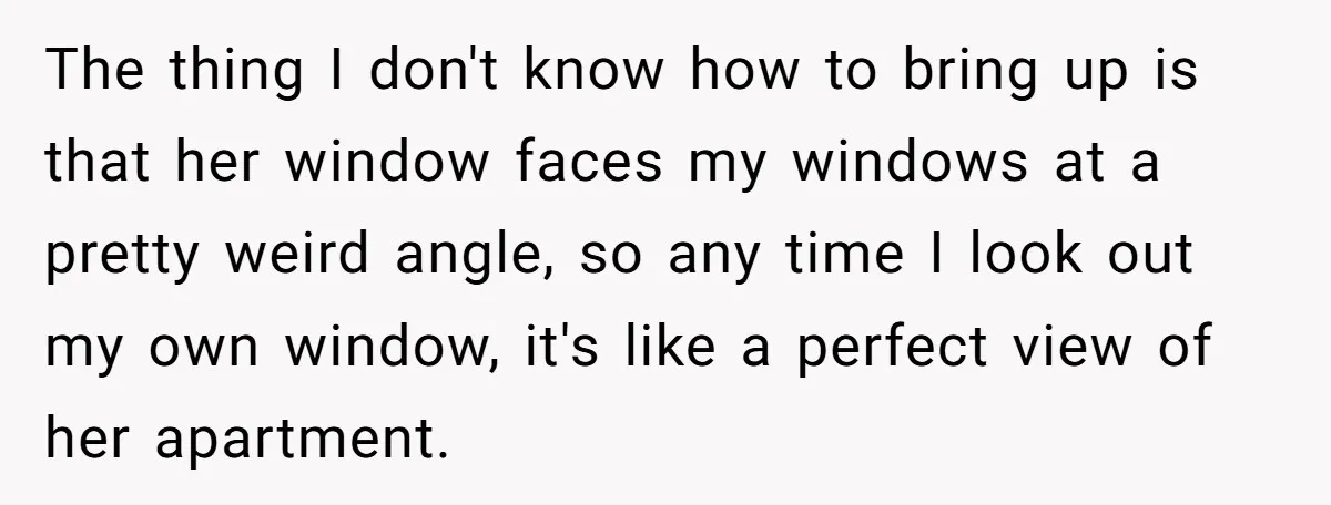 The thing I don't know how to bring up is that her window faces my windows at a pretty weird angle, so any time I look out my own window,...