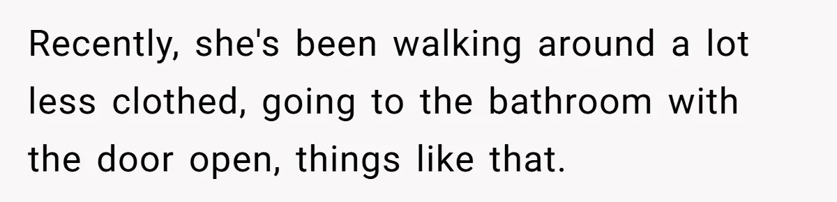 Recently, she's been walking around a lot less clothed, going to the bathroom with the door open, things like that.