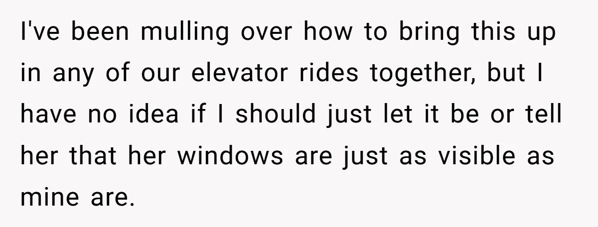 I've been mulling over how to bring this up in any of our elevator rides together, but I have no idea if I should just let it be or tell...