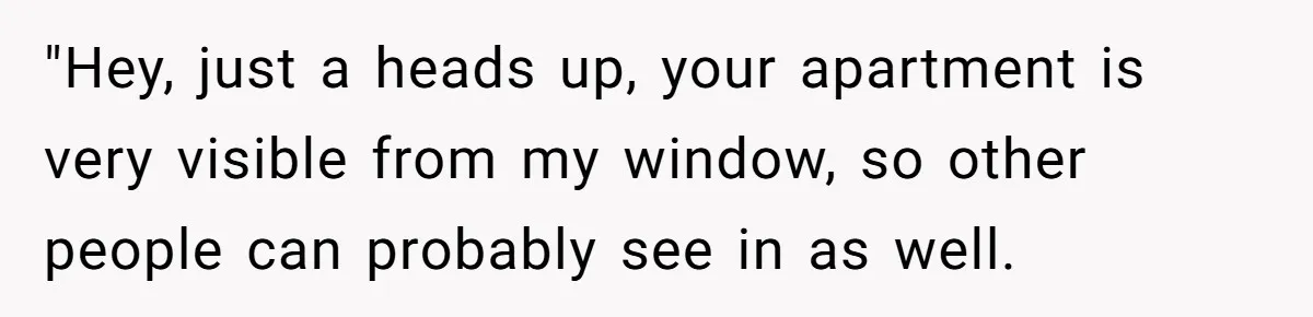 "Hey, just a heads up, your apartment is very visible from my window, so other people can probably see in as well.