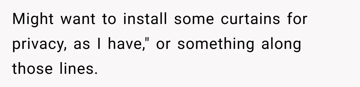 Might want to install some curtains for privacy, as I have," or something along those lines.