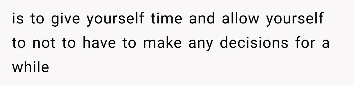 is to give yourself time and allow yourself to not to have to make any decisions for a while