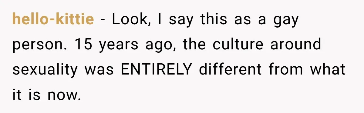 hello-kittie − Look, I say this as a gay person. 15 years ago, the culture around sexuality was ENTIRELY different from what it is now.