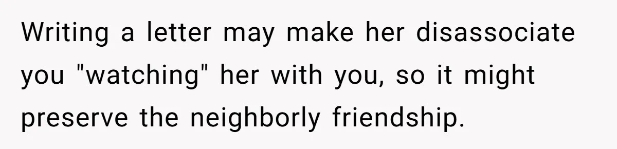 Writing a letter may make her disassociate you "watching" her with you, so it might preserve the neighborly friendship.