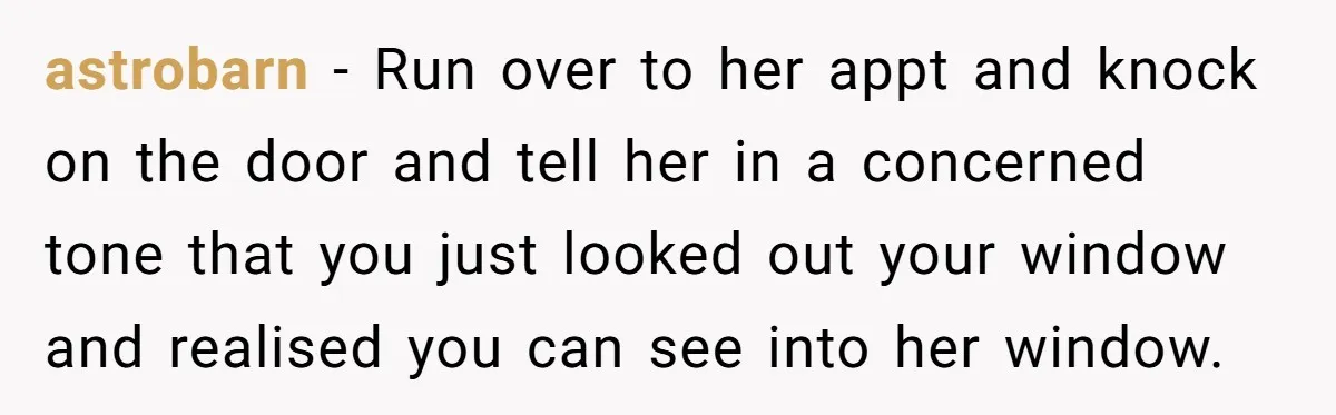 astrobarn − Run over to her appt and knock on the door and tell her in a concerned tone that you just looked out your window and realised you can...