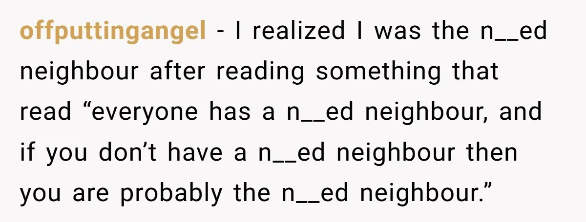 offputtingangel − I realized I was the n__ed neighbour after reading something that read “everyone has a n__ed neighbour, and if you don’t have a n__ed neighbour then you are...