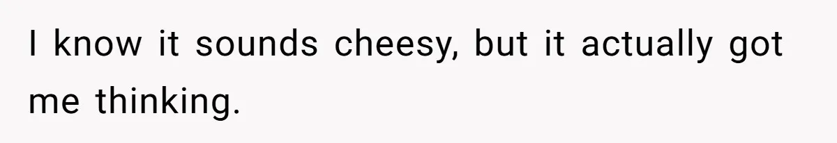 I know it sounds cheesy, but it actually got me thinking.