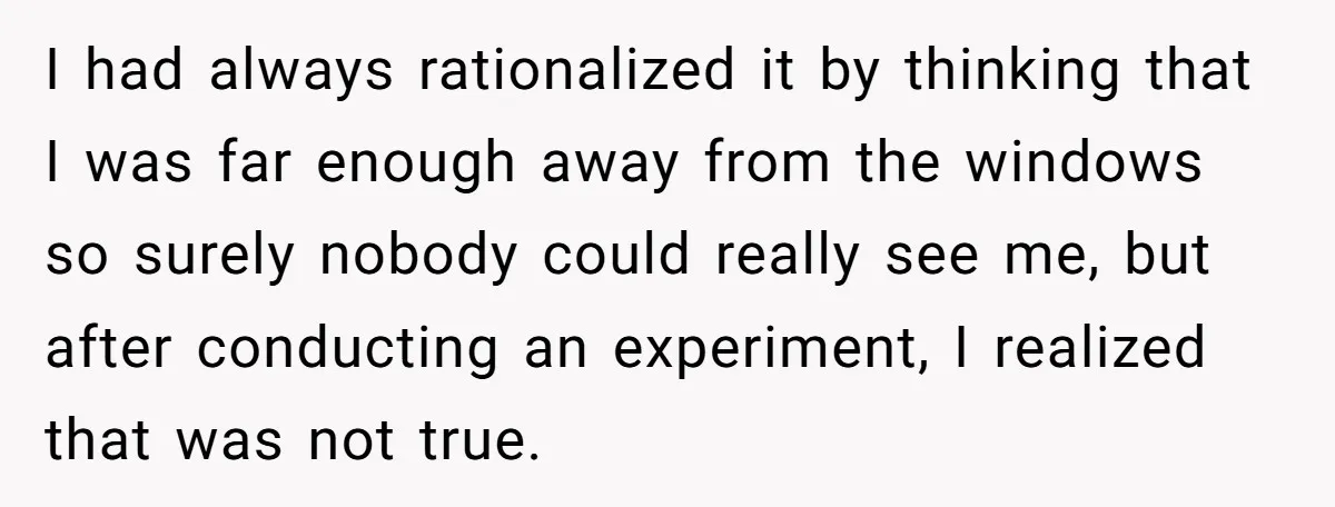 I had always rationalized it by thinking that I was far enough away from the windows so surely nobody could really see me, but after conducting an experiment, I realized...