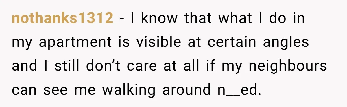 nothanks1312 − I know that what I do in my apartment is visible at certain angles and I still don’t care at all if my neighbours can see me walking...