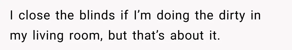 I close the blinds if I’m doing the dirty in my living room, but that’s about it.
