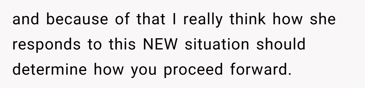 and because of that I really think how she responds to this NEW situation should determine how you proceed forward.