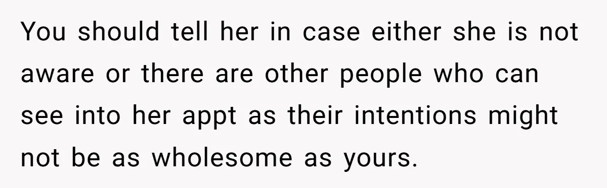 You should tell her in case either she is not aware or there are other people who can see into her appt as their intentions might not be as wholesome...