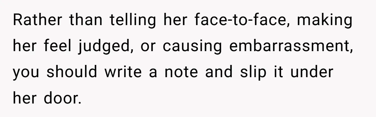 Rather than telling her face-to-face, making her feel judged, or causing embarrassment, you should write a note and slip it under her door.
