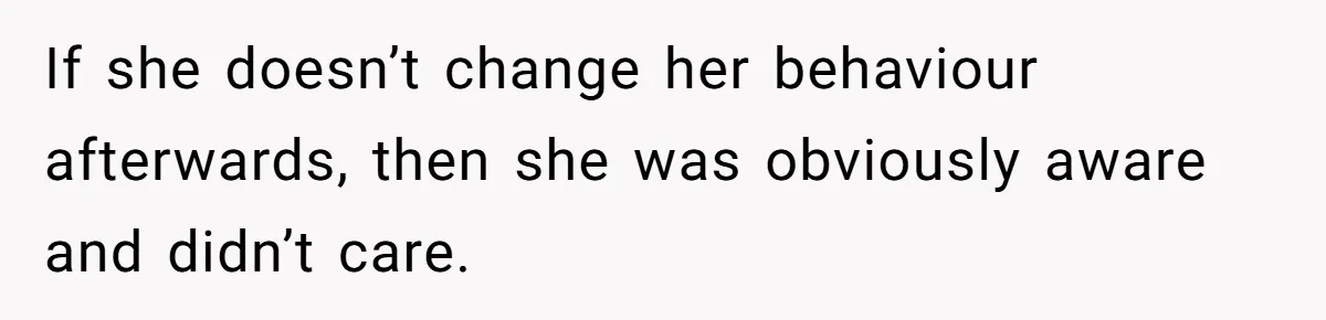 If she doesn’t change her behaviour afterwards, then she was obviously aware and didn’t care.