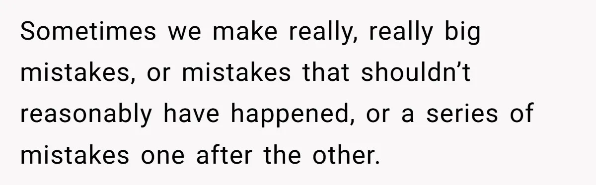 Sometimes we make really, really big mistakes, or mistakes that shouldn’t reasonably have happened, or a series of mistakes one after the other.