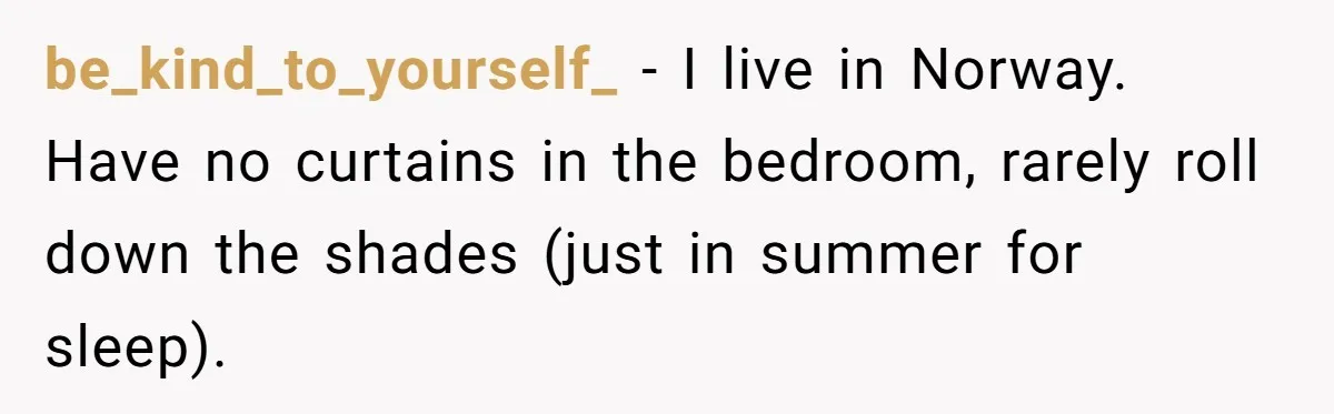 be_kind_to_yourself_ − I live in Norway. Have no curtains in the bedroom, rarely roll down the shades (just in summer for sleep).