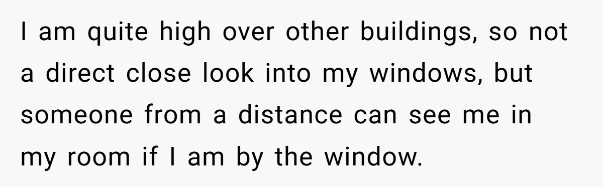 I am quite high over other buildings, so not a direct close look into my windows, but someone from a distance can see me in my room if I am...