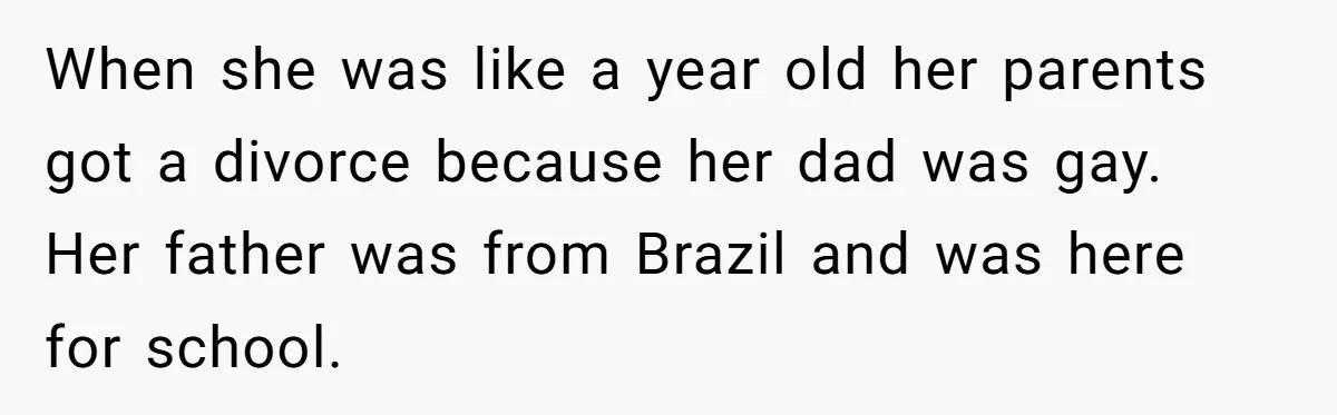 When she was like a year old her parents got a divorce because her dad was gay. Her father was from Brazil and was here for school.