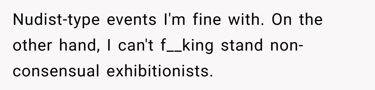 Nudist-type events I'm fine with. On the other hand, I can't f__king stand non-consensual exhibitionists.