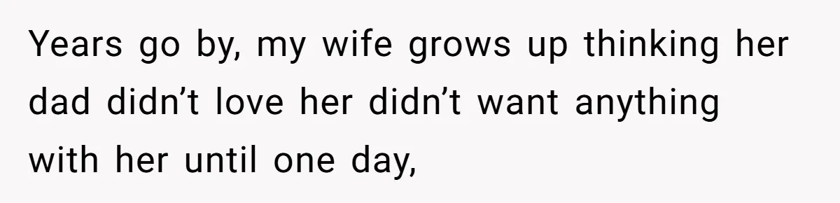 Years go by, my wife grows up thinking her dad didn’t love her didn’t want anything with her until one day,