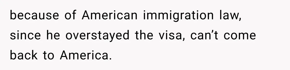 because of American immigration law, since he overstayed the visa, can’t come back to America.
