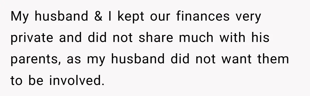 My husband & I kept our finances very private and did not share much with his parents, as my husband did not want them to be involved.