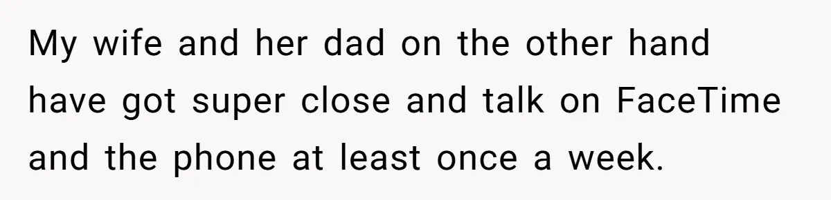 My wife and her dad on the other hand have got super close and talk on FaceTime and the phone at least once a week.